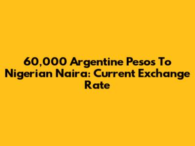 60,000 Argentine Pesos To Nigerian Naira: Current Exchange Rate