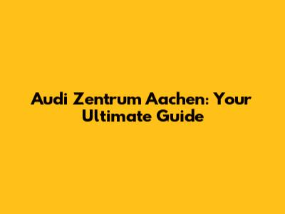 Audi Zentrum Aachen: Your Ultimate Guide