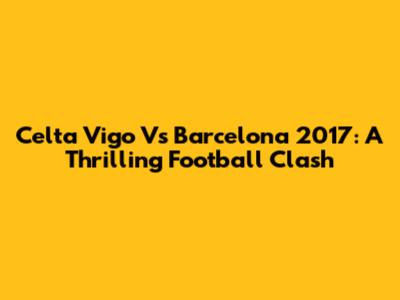 Celta Vigo Vs Barcelona 2017: A Thrilling Football Clash