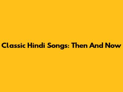 Classic Hindi Songs: Then And Now