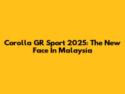 Corolla GR Sport 2025: The New Face In Malaysia