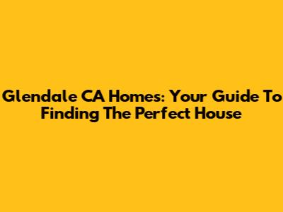 Glendale CA Homes: Your Guide To Finding The Perfect House