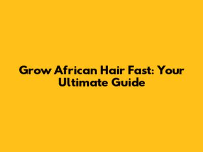 Grow African Hair Fast: Your Ultimate Guide
