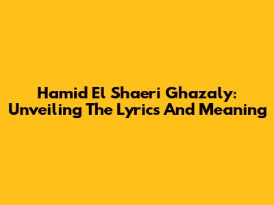 Hamid El Shaeri Ghazaly: Unveiling The Lyrics And Meaning