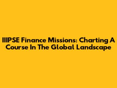IIIPSE Finance Missions: Charting A Course In The Global Landscape