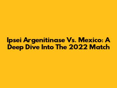 Ipsei Argenitinase Vs. Mexico: A Deep Dive Into The 2022 Match