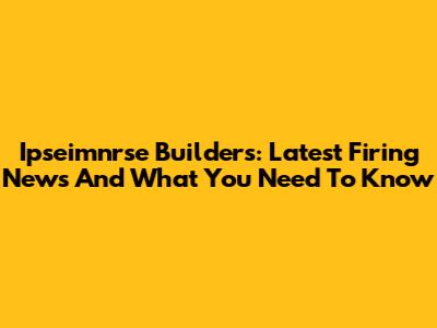 Ipseimnrse Builders: Latest Firing News And What You Need To Know