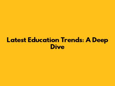 Latest Education Trends: A Deep Dive