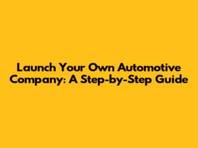 Launch Your Own Automotive Company: A Step-by-Step Guide