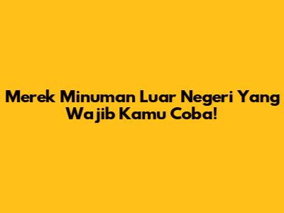 Merek Minuman Luar Negeri Yang Wajib Kamu Coba!