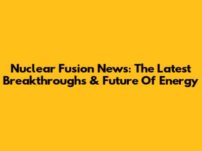 Nuclear Fusion News: The Latest Breakthroughs & Future Of Energy