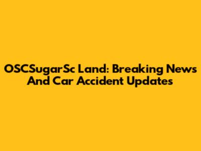 OSCSugarSc Land: Breaking News And Car Accident Updates