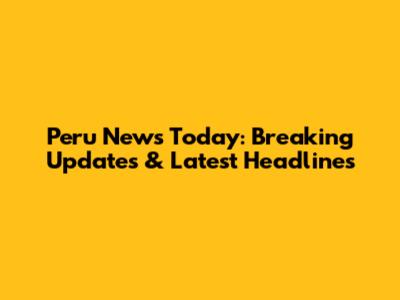 Peru News Today: Breaking Updates & Latest Headlines