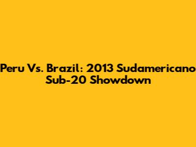 Peru Vs. Brazil: 2013 Sudamericano Sub-20 Showdown