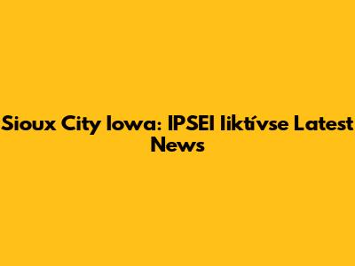 Sioux City Iowa: IPSEI Iiktívse Latest News