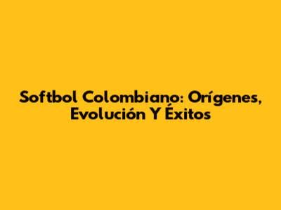 Softbol Colombiano: Orígenes, Evolución Y Éxitos
