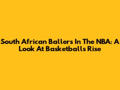 South African Ballers In The NBA: A Look At Basketball's Rise