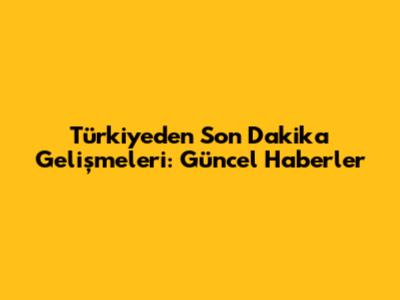 Türkiye'den Son Dakika Gelişmeleri: Güncel Haberler