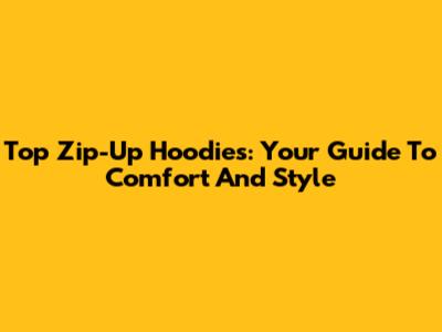Top Zip-Up Hoodies: Your Guide To Comfort And Style
