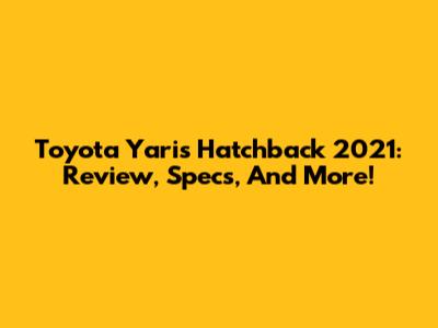 Toyota Yaris Hatchback 2021: Review, Specs, And More!