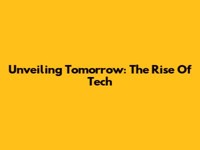 Unveiling Tomorrow: The Rise Of Tech
