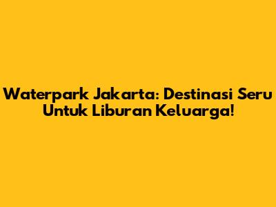 Waterpark Jakarta: Destinasi Seru Untuk Liburan Keluarga!
