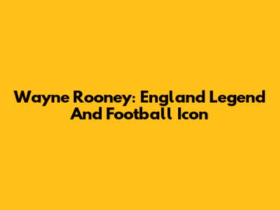 Wayne Rooney: England Legend And Football Icon